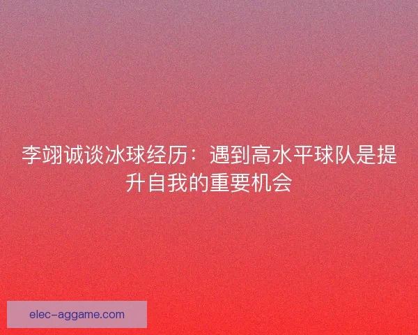 李翊诚谈冰球经历：遇到高水平球队是提升自我的重要机会