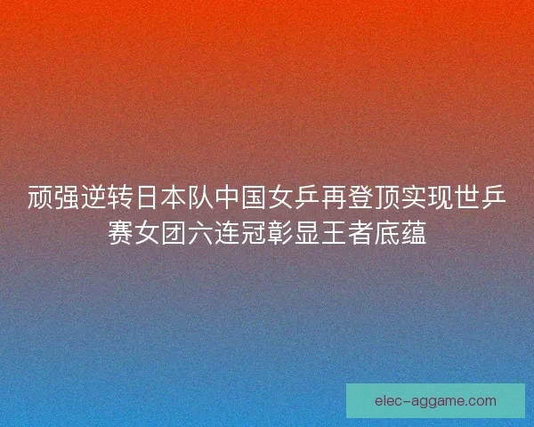 顽强逆转日本队中国女乒再登顶实现世乒赛女团六连冠彰显王者底蕴